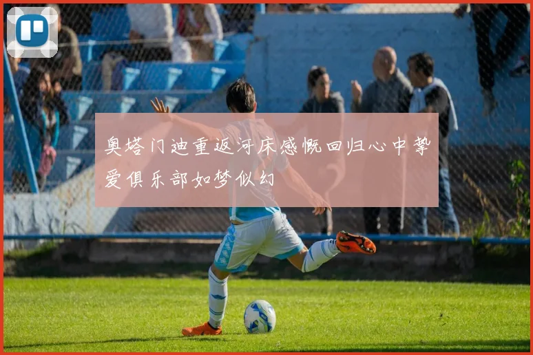 奥塔门迪重返河床感慨回归心中挚爱俱乐部如梦似幻